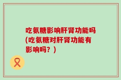 吃氨糖影响肝肾功能吗(吃氨糖对肝肾功能有影响吗？)