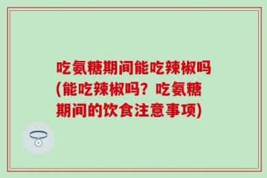 吃氨糖期间能吃辣椒吗(能吃辣椒吗？吃氨糖期间的饮食注意事项)