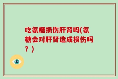 吃氨糖损伤肝肾吗(氨糖会对肝肾造成损伤吗？)