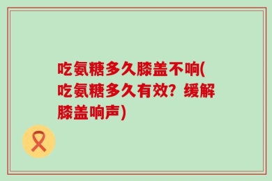 吃氨糖多久膝盖不响(吃氨糖多久有效？缓解膝盖响声)