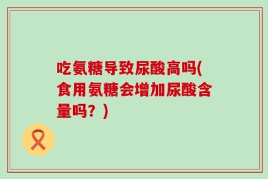 吃氨糖导致尿酸高吗(食用氨糖会增加尿酸含量吗？)