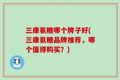 三康氨糖哪个牌子好(三康氨糖品牌推荐，哪个值得购买？)
