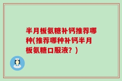 半月板氨糖补钙推荐哪种(推荐哪种补钙半月板氨糖口服液？)