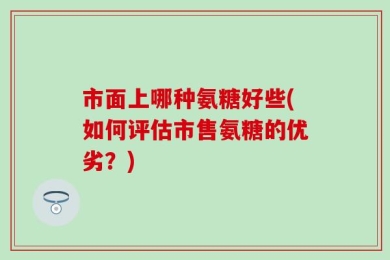 市面上哪种氨糖好些(如何评估市售氨糖的优劣？)