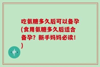 吃氨糖多久后可以备孕(食用氨糖多久后适合备孕？新手妈妈必读！)