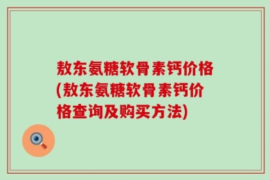 敖东氨糖软骨素钙价格(敖东氨糖软骨素钙价格查询及购买方法)