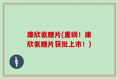 康欣氨糖片(重磅！康欣氨糖片获批上市！)