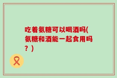 吃着氨糖可以喝酒吗(氨糖和酒能一起食用吗？)