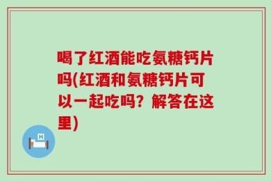 喝了红酒能吃氨糖钙片吗(红酒和氨糖钙片可以一起吃吗？解答在这里)