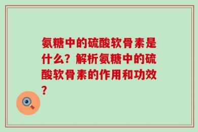 氨糖中的硫酸软骨素是什么？解析氨糖中的硫酸软骨素的作用和功效？