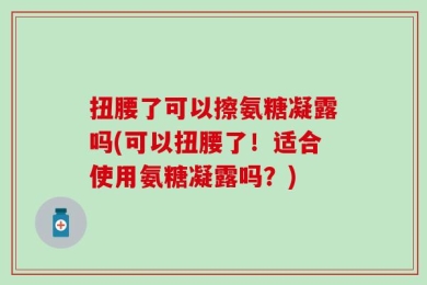 扭腰了可以擦氨糖凝露吗(可以扭腰了！适合使用氨糖凝露吗？)