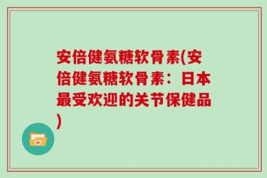 安倍健氨糖软骨素(安倍健氨糖软骨素：日本最受欢迎的关节保健品)
