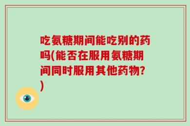 吃氨糖期间能吃别的药吗(能否在服用氨糖期间同时服用其他药物？)