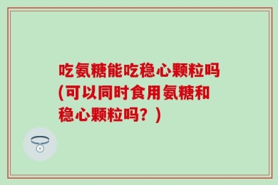 吃氨糖能吃稳心颗粒吗(可以同时食用氨糖和稳心颗粒吗？)