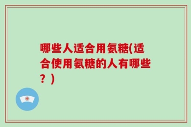 哪些人适合用氨糖(适合使用氨糖的人有哪些？)