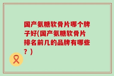 国产氨糖软骨片哪个牌子好(国产氨糖软骨片排名前几的品牌有哪些？)