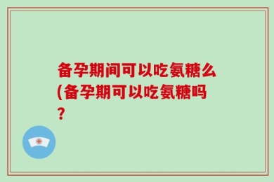 备孕期间可以吃氨糖么(备孕期可以吃氨糖吗？