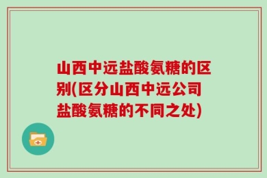 山西中远盐酸氨糖的区别(区分山西中远公司盐酸氨糖的不同之处)