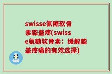 swisse氨糖软骨素膝盖疼(swisse氨糖软骨素：缓解膝盖疼痛的有效选择)