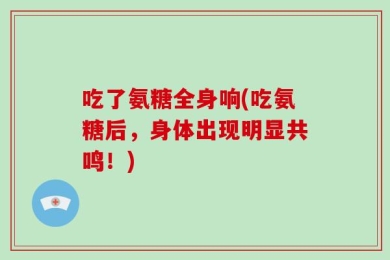吃了氨糖全身响(吃氨糖后，身体出现明显共鸣！)