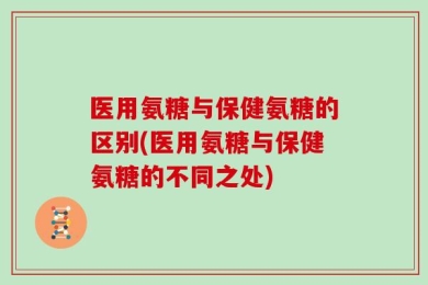 医用氨糖与保健氨糖的区别(医用氨糖与保健氨糖的不同之处)