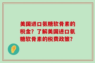 美国进口氨糖软骨素的税金？了解美国进口氨糖软骨素的税费政策？