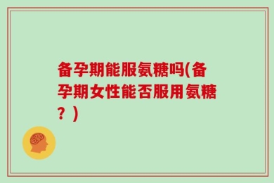 备孕期能服氨糖吗(备孕期女性能否服用氨糖？)