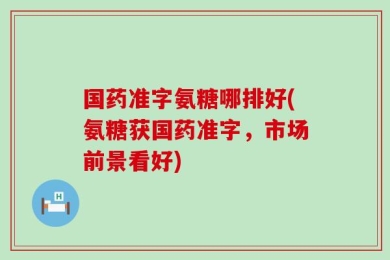 国药准字氨糖哪排好(氨糖获国药准字，市场前景看好)
