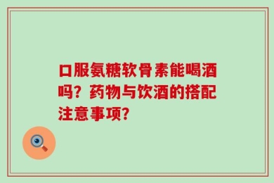 口服氨糖软骨素能喝酒吗？药物与饮酒的搭配注意事项？