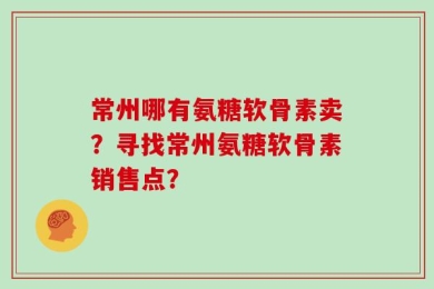 常州哪有氨糖软骨素卖？寻找常州氨糖软骨素销售点？