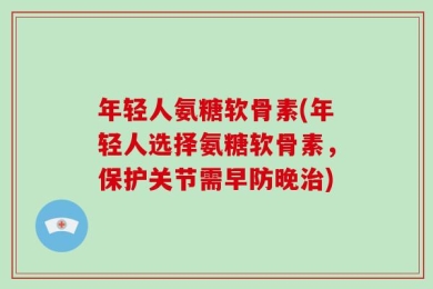 年轻人氨糖软骨素(年轻人选择氨糖软骨素，保护关节需早防晚治)
