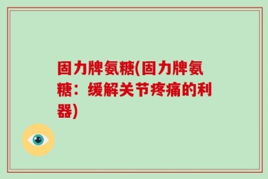 固力牌氨糖(固力牌氨糖：缓解关节疼痛的利器)