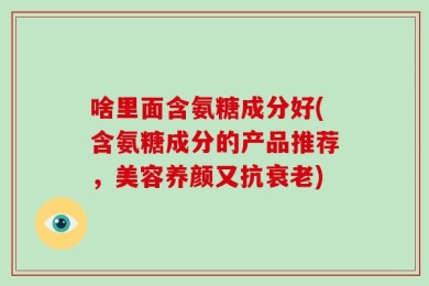 啥里面含氨糖成分好(含氨糖成分的产品推荐，美容养颜又抗衰老)