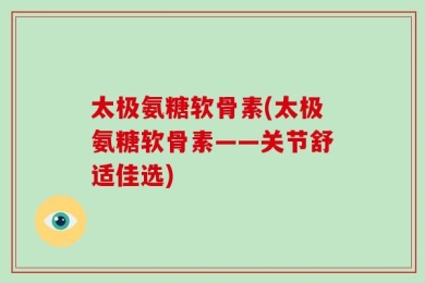 太极氨糖软骨素(太极氨糖软骨素——关节舒适佳选)