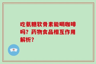 吃氨糖软骨素能喝咖啡吗？药物食品相互作用解析？