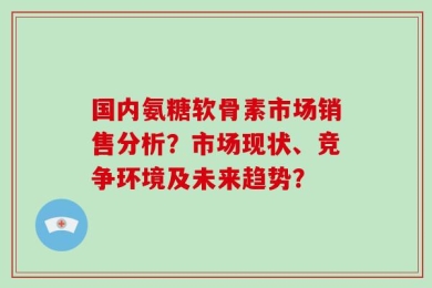 国内氨糖软骨素市场销售分析？市场现状、竞争环境及未来趋势？