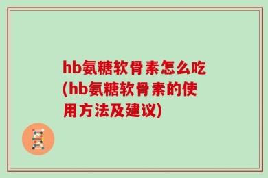 hb氨糖软骨素怎么吃(hb氨糖软骨素的使用方法及建议)