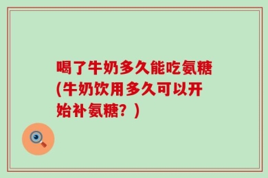 喝了牛奶多久能吃氨糖(牛奶饮用多久可以开始补氨糖？)