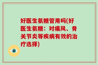 好医生氨糖管用吗(好医生氨糖：对痛风、骨关节炎等疾病有效的治疗选择)