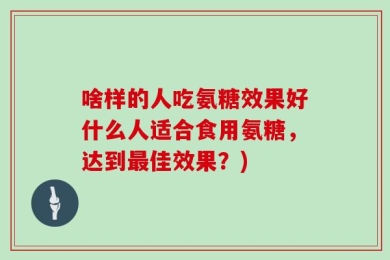 啥样的人吃氨糖效果好什么人适合食用氨糖，达到最佳效果？)