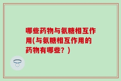 哪些药物与氨糖相互作用(与氨糖相互作用的药物有哪些？)