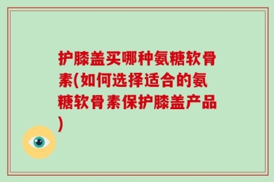 护膝盖买哪种氨糖软骨素(如何选择适合的氨糖软骨素保护膝盖产品)