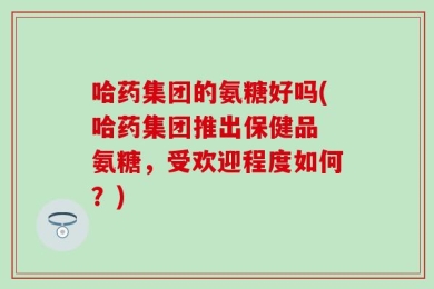 哈药集团的氨糖好吗(哈药集团推出保健品 氨糖，受欢迎程度如何？)