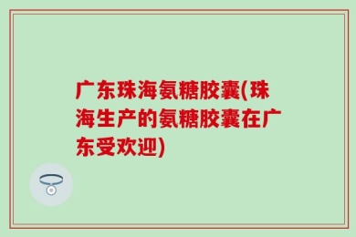 广东珠海氨糖胶囊(珠海生产的氨糖胶囊在广东受欢迎)