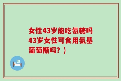 女性43岁能吃氨糖吗43岁女性可食用氨基葡萄糖吗？)