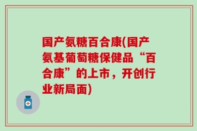 国产氨糖百合康(国产氨基葡萄糖保健品“百合康”的上市，开创行业新局面)
