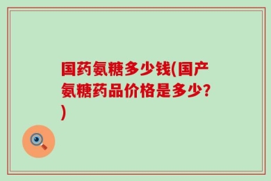 国药氨糖多少钱(国产氨糖药品价格是多少？)