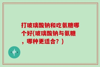 打玻璃酸钠和吃氨糖哪个好(玻璃酸钠与氨糖，哪种更适合？)