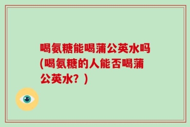 喝氨糖能喝蒲公英水吗(喝氨糖的人能否喝蒲公英水？)