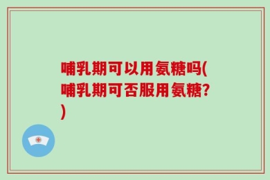 哺乳期可以用氨糖吗(哺乳期可否服用氨糖？)